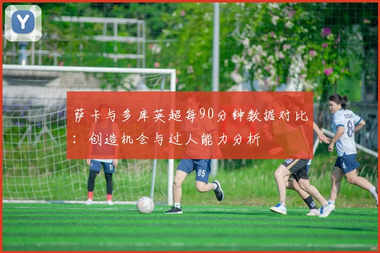 萨卡与多库英超每90分钟数据对比：创造机会与过人能力分析