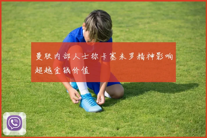 曼联内部人士称卡塞米罗精神影响超越金钱价值