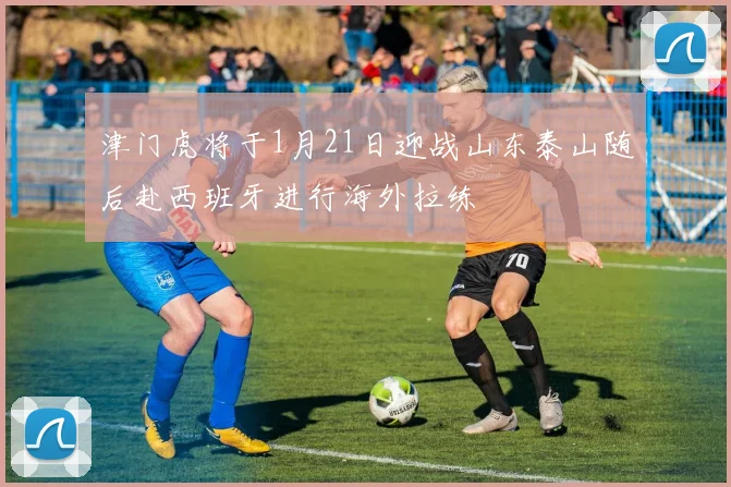 津门虎将于1月21日迎战山东泰山随后赴西班牙进行海外拉练