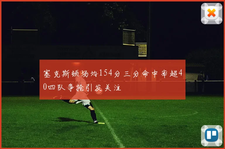 塞克斯顿场均154分三分命中率超40四队争抢引发关注