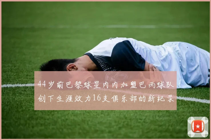 44岁前巴黎球星内内加盟巴丙球队创下生涯效力16支俱乐部的新纪录