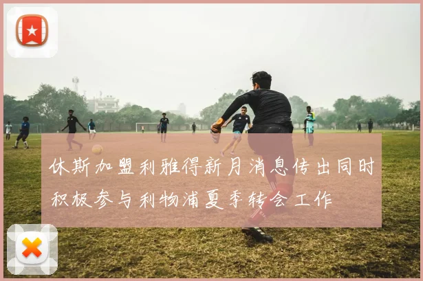 休斯加盟利雅得新月消息传出同时积极参与利物浦夏季转会工作