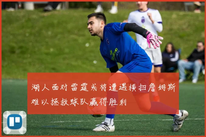 湖人面对雷霆或将遭遇横扫詹姆斯难以拯救球队赢得胜利