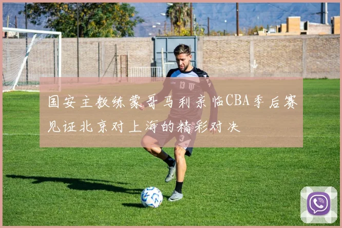 国安主教练蒙哥马利亲临CBA季后赛见证北京对上海的精彩对决