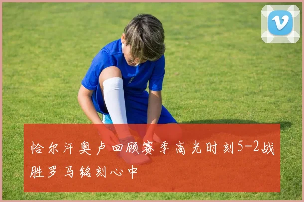 恰尔汗奥卢回顾赛季高光时刻5-2战胜罗马铭刻心中