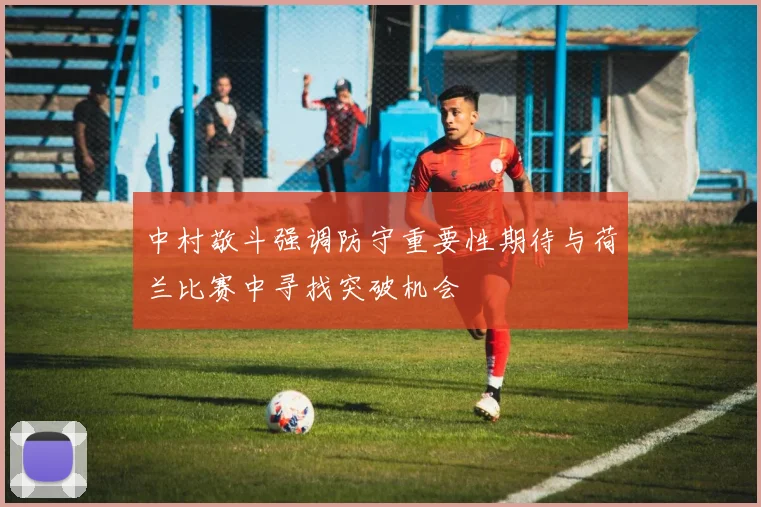 中村敬斗强调防守重要性期待与荷兰比赛中寻找突破机会