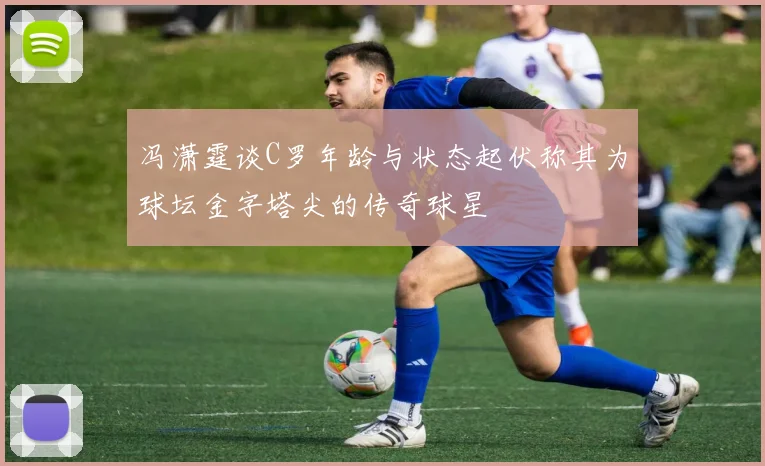冯潇霆谈C罗年龄与状态起伏称其为球坛金字塔尖的传奇球星