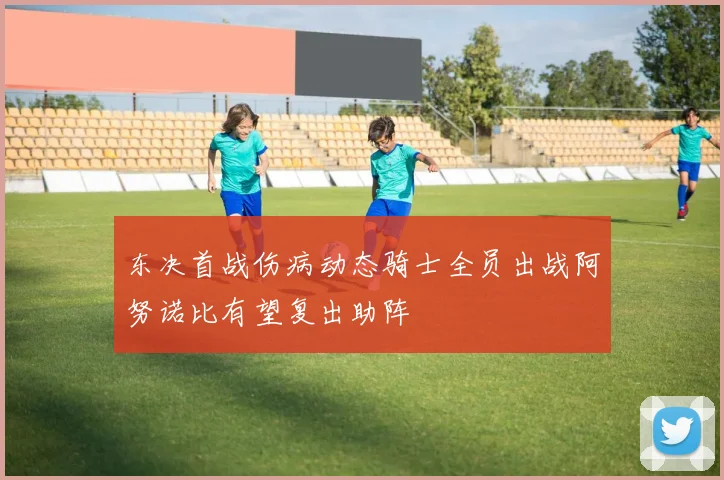 东决首战伤病动态骑士全员出战阿努诺比有望复出助阵