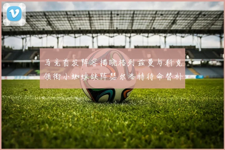 马竞首发阵容揭晓格列兹曼与科克领衔小蜘蛛缺阵瑟尔洛特待命替补