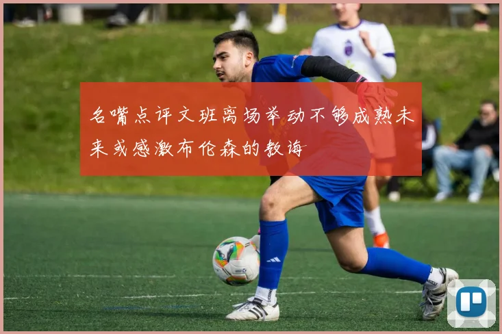 名嘴点评文班离场举动不够成熟未来或感激布伦森的教诲